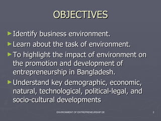 OBJECTIVES Identify business environment. Learn about the task of environment. To highlight the impact of environment on the promotion and development of entrepreneurship in Bangladesh. Understand key demographic, economic, natural, technological, political-legal, and socio-cultural developments 