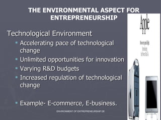 Technological Environment Accelerating pace of technological change Unlimited opportunities for innovation Varying R&D budgets Increased regulation of technological change Example- E-commerce, E-business.  THE ENVIRONMENTAL ASPECT FOR ENTREPRENEURSHIP 