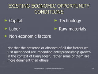 EXISTING ECONOMIC OPPORTUNITY CONDITIONS Capital Labor Technology Raw materials Non economic factors Not that the presence or absence of all the factors we just mentioned are impending entrepreneurship growth in the context of Bangladesh, rather some of them are more dominant than others. 