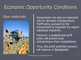 Economic Opportunity Conditions  Raw materials Government can play an important role for domestic entrepreneurs. Tariff policy pursued by the Government is important for import substitute industries.  However, a projectionist tariff policy will protect local entrepreneurs from competitions. Thus, the profit potential scenario will improve in Bangladesh. 