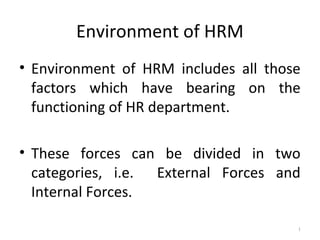 Environment of HRM
• Environment of HRM includes all those
  factors which have bearing on the
  functioning of HR department.

• These forces can be divided in two
  categories, i.e. External Forces and
  Internal Forces.

                                      1
 