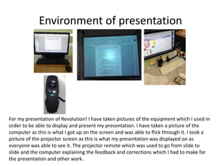 Environment of presentation
For my presentation of Revolution! I have taken pictures of the equipment which I used in
order to be able to display and present my presentation. I have taken a picture of the
computer as this is what I got up on the screen and was able to flick through it. I took a
picture of the projector screen as this is what my presentation was displayed on as
everyone was able to see it. The projector remote which was used to go from slide to
slide and the computer explaining the feedback and corrections which I had to make for
the presentation and other work.
 