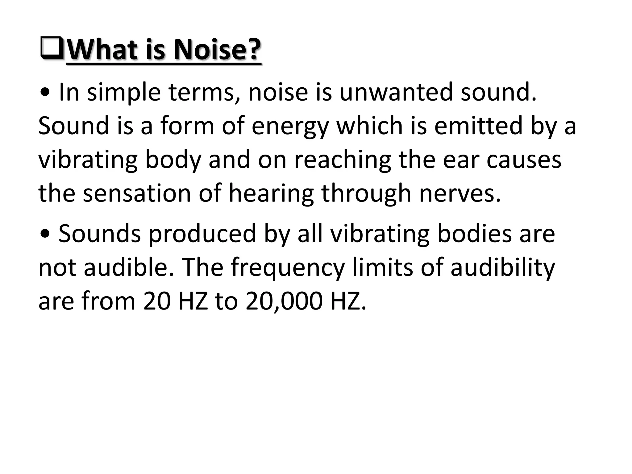 What is Noise?
• In simple terms, noise is unwanted sound.
Sound is a form of energy which is emitted by a
vibrating body and on reaching the ear causes
the sensation of hearing through nerves.
• Sounds produced by all vibrating bodies are
not audible. The frequency limits of audibility
are from 20 HZ to 20,000 HZ.
 