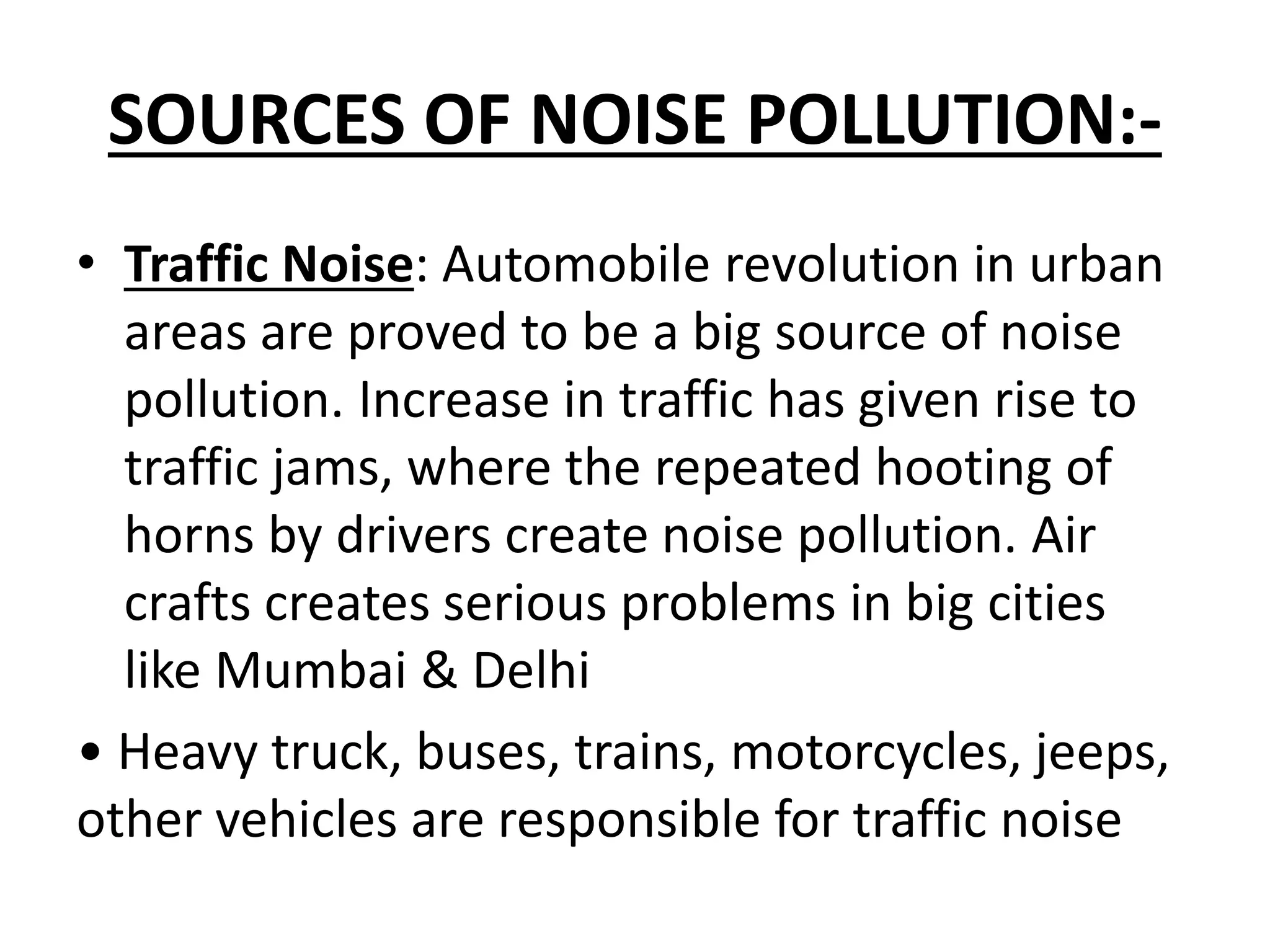 SOURCES OF NOISE POLLUTION:-
• Traffic Noise: Automobile revolution in urban
areas are proved to be a big source of noise
pollution. Increase in traffic has given rise to
traffic jams, where the repeated hooting of
horns by drivers create noise pollution. Air
crafts creates serious problems in big cities
like Mumbai & Delhi
• Heavy truck, buses, trains, motorcycles, jeeps,
other vehicles are responsible for traffic noise
 