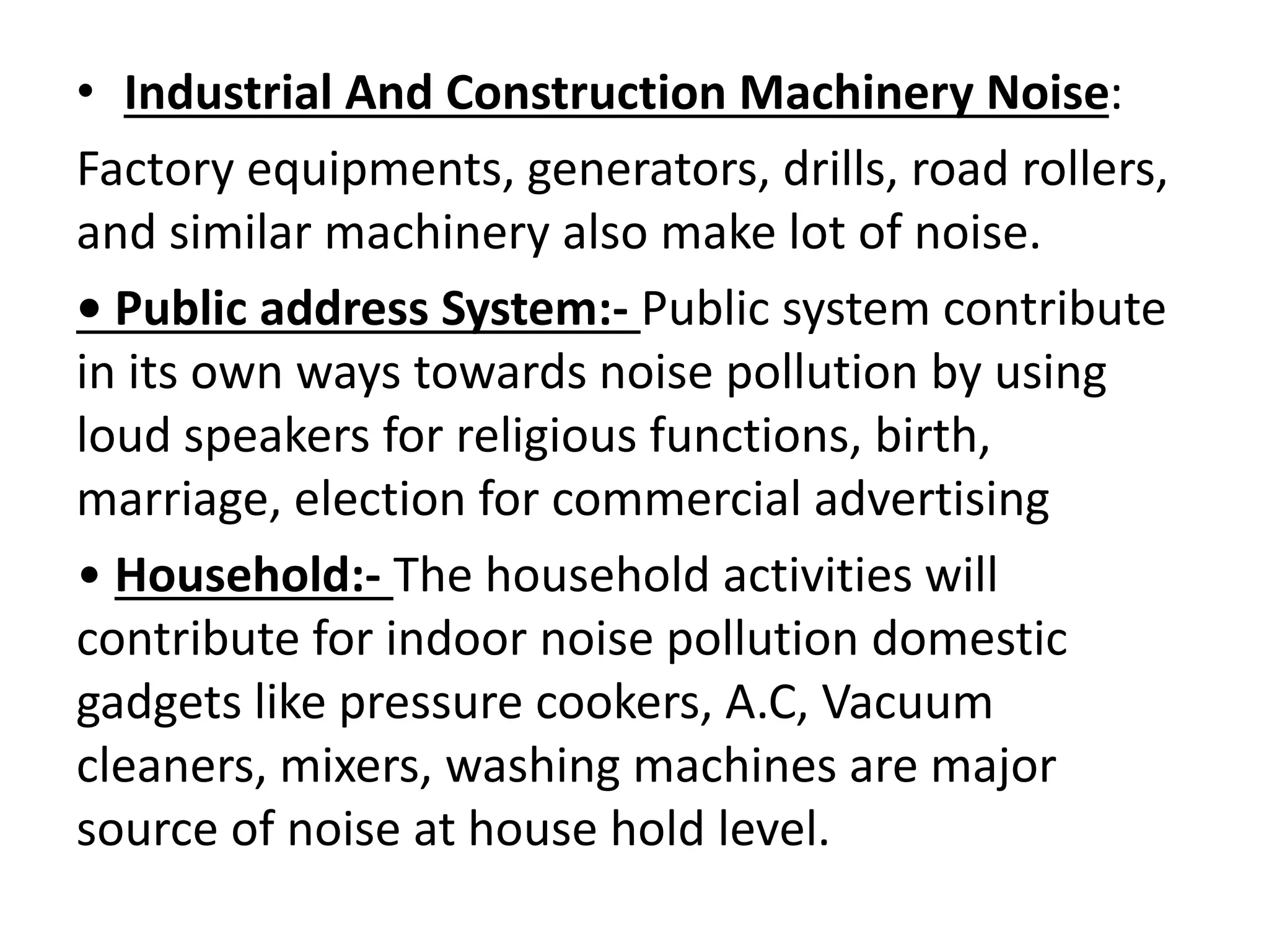 • Industrial And Construction Machinery Noise:
Factory equipments, generators, drills, road rollers,
and similar machinery also make lot of noise.
• Public address System:- Public system contribute
in its own ways towards noise pollution by using
loud speakers for religious functions, birth,
marriage, election for commercial advertising
• Household:- The household activities will
contribute for indoor noise pollution domestic
gadgets like pressure cookers, A.C, Vacuum
cleaners, mixers, washing machines are major
source of noise at house hold level.
 