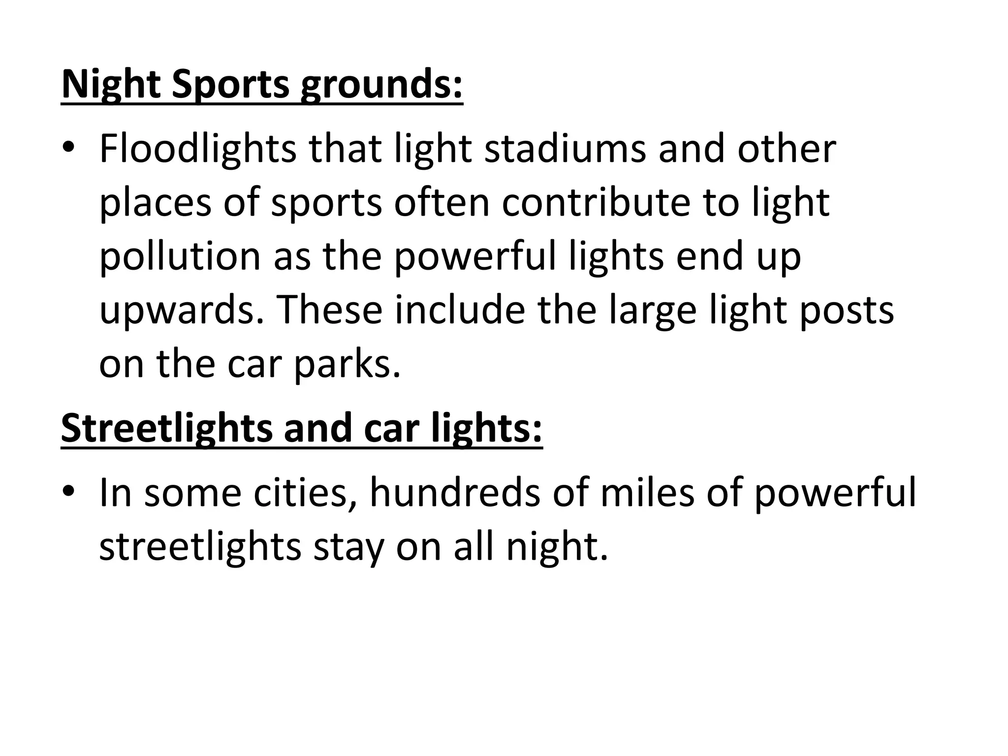 Night Sports grounds:
• Floodlights that light stadiums and other
places of sports often contribute to light
pollution as the powerful lights end up
upwards. These include the large light posts
on the car parks.
Streetlights and car lights:
• In some cities, hundreds of miles of powerful
streetlights stay on all night.
 