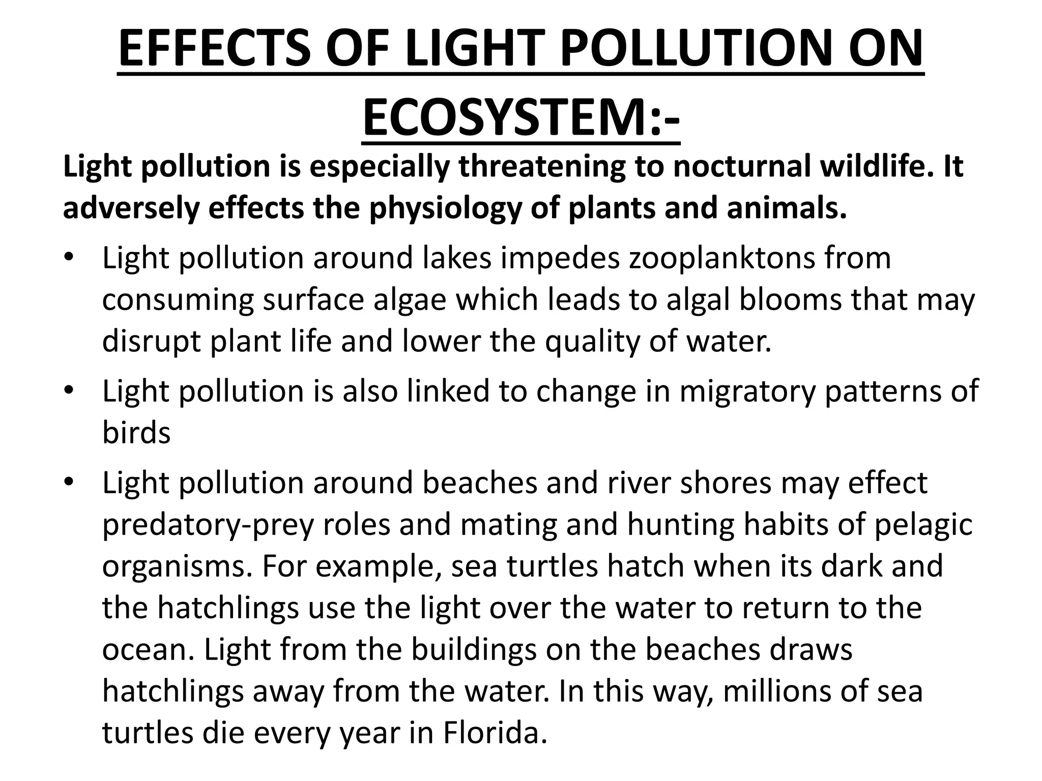 EFFECTS OF LIGHT POLLUTION ON
ECOSYSTEM:-
Light pollution is especially threatening to nocturnal wildlife. It
adversely effects the physiology of plants and animals.
• Light pollution around lakes impedes zooplanktons from
consuming surface algae which leads to algal blooms that may
disrupt plant life and lower the quality of water.
• Light pollution is also linked to change in migratory patterns of
birds
• Light pollution around beaches and river shores may effect
predatory-prey roles and mating and hunting habits of pelagic
organisms. For example, sea turtles hatch when its dark and
the hatchlings use the light over the water to return to the
ocean. Light from the buildings on the beaches draws
hatchlings away from the water. In this way, millions of sea
turtles die every year in Florida.
 