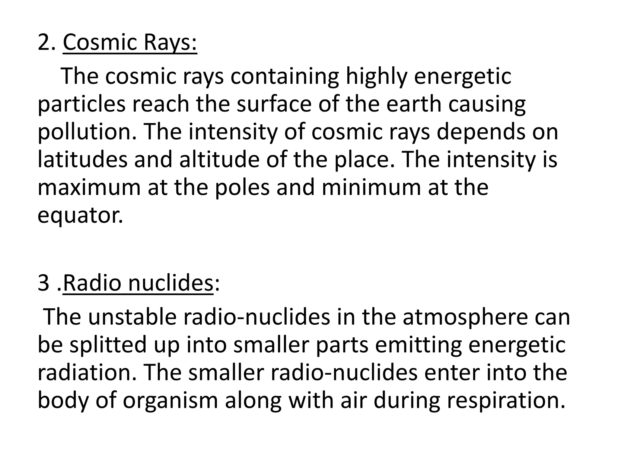 2. Cosmic Rays:
The cosmic rays containing highly energetic
particles reach the surface of the earth causing
pollution. The intensity of cosmic rays depends on
latitudes and altitude of the place. The intensity is
maximum at the poles and minimum at the
equator.
3 .Radio nuclides:
The unstable radio-nuclides in the atmosphere can
be splitted up into smaller parts emitting energetic
radiation. The smaller radio-nuclides enter into the
body of organism along with air during respiration.
 