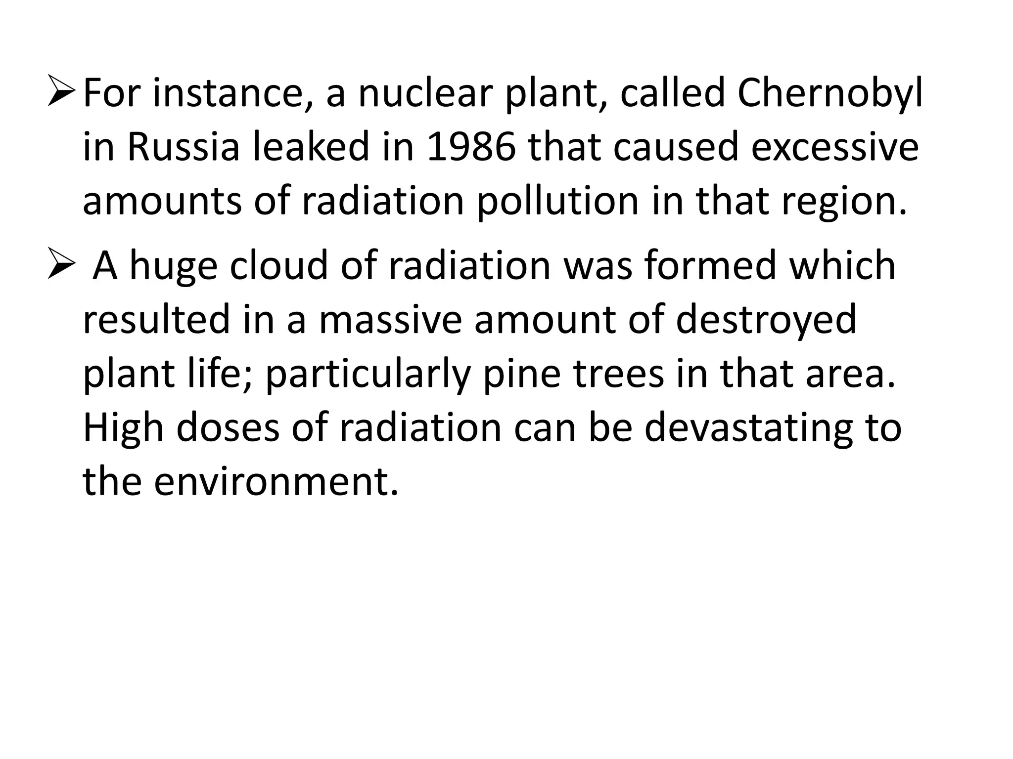For instance, a nuclear plant, called Chernobyl
in Russia leaked in 1986 that caused excessive
amounts of radiation pollution in that region.
 A huge cloud of radiation was formed which
resulted in a massive amount of destroyed
plant life; particularly pine trees in that area.
High doses of radiation can be devastating to
the environment.
 