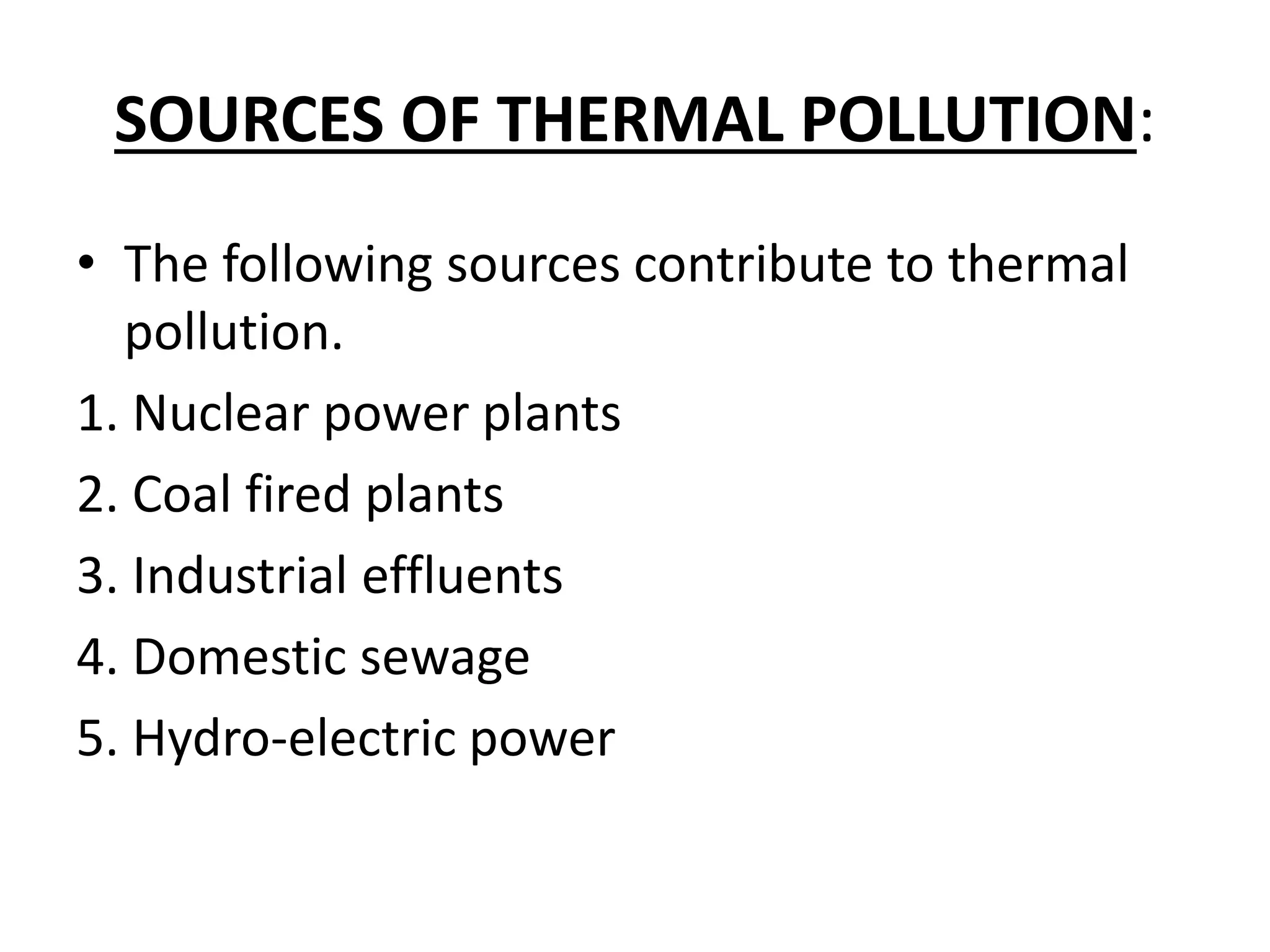SOURCES OF THERMAL POLLUTION:
• The following sources contribute to thermal
pollution.
1. Nuclear power plants
2. Coal fired plants
3. Industrial effluents
4. Domestic sewage
5. Hydro-electric power
 
