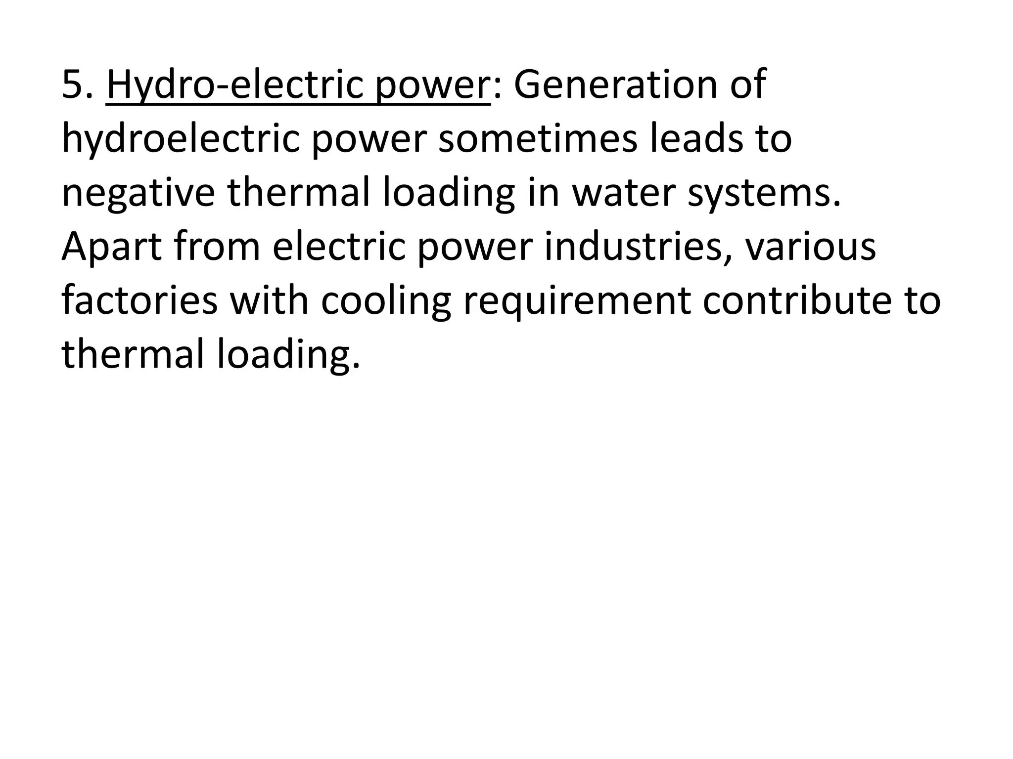 5. Hydro-electric power: Generation of
hydroelectric power sometimes leads to
negative thermal loading in water systems.
Apart from electric power industries, various
factories with cooling requirement contribute to
thermal loading.
 
