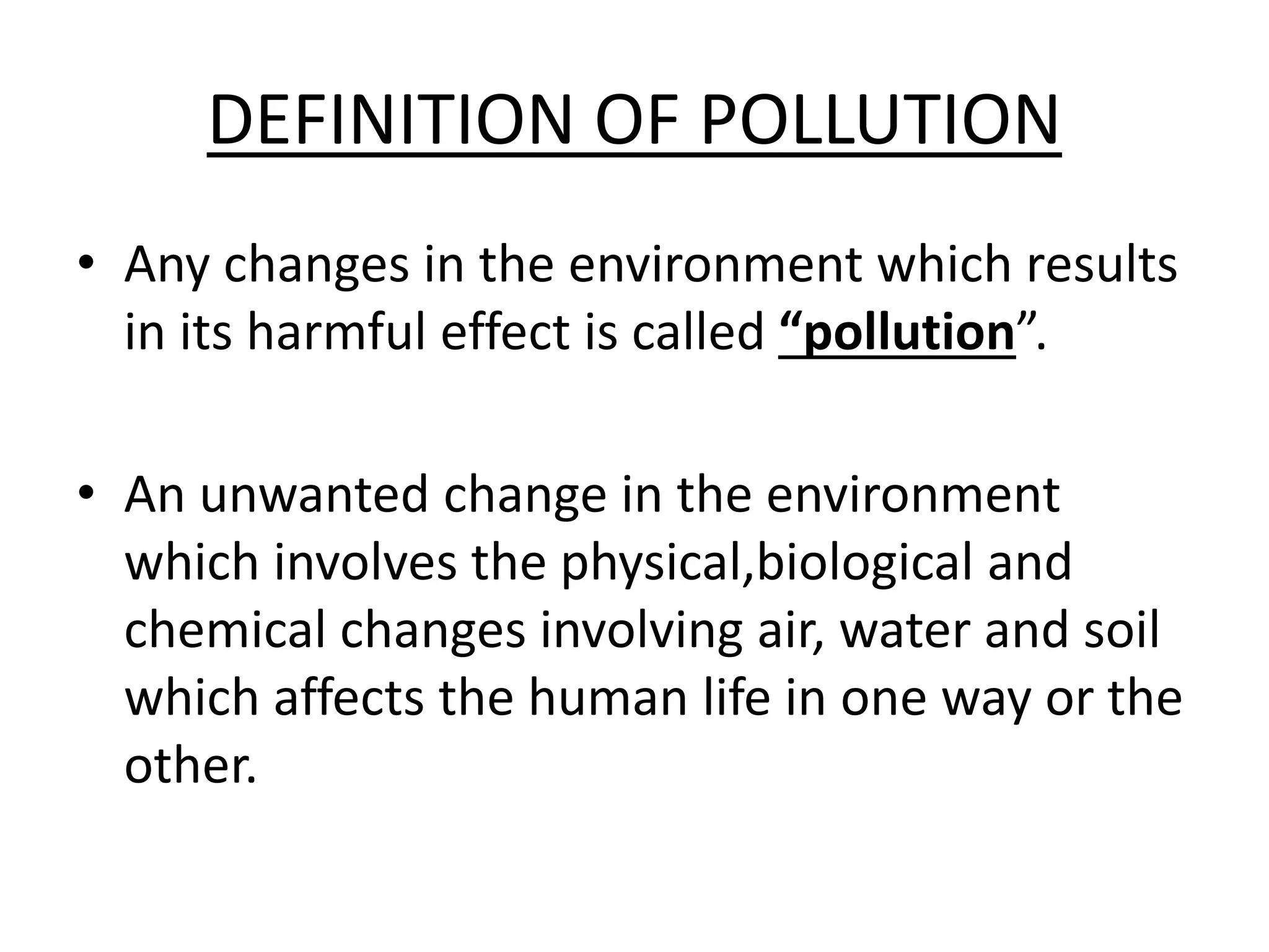 DEFINITION OF POLLUTION
• Any changes in the environment which results
in its harmful effect is called “pollution”.
• An unwanted change in the environment
which involves the physical,biological and
chemical changes involving air, water and soil
which affects the human life in one way or the
other.
 