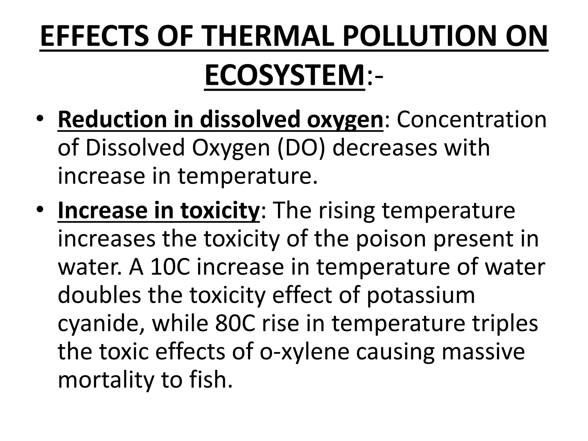 EFFECTS OF THERMAL POLLUTION ON
ECOSYSTEM:-
• Reduction in dissolved oxygen: Concentration
of Dissolved Oxygen (DO) decreases with
increase in temperature.
• Increase in toxicity: The rising temperature
increases the toxicity of the poison present in
water. A 10C increase in temperature of water
doubles the toxicity effect of potassium
cyanide, while 80C rise in temperature triples
the toxic effects of o-xylene causing massive
mortality to fish.
 