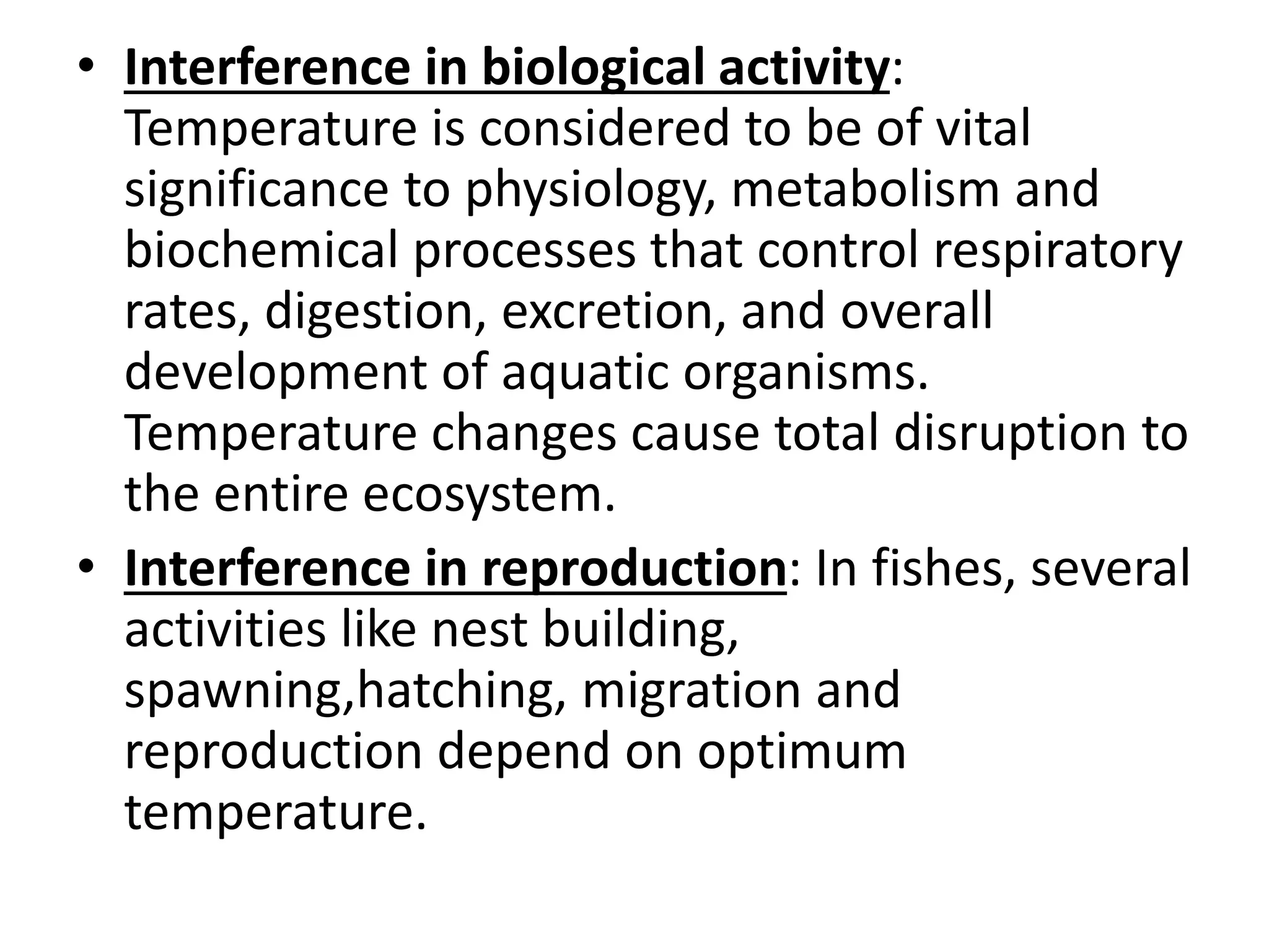 • Interference in biological activity:
Temperature is considered to be of vital
significance to physiology, metabolism and
biochemical processes that control respiratory
rates, digestion, excretion, and overall
development of aquatic organisms.
Temperature changes cause total disruption to
the entire ecosystem.
• Interference in reproduction: In fishes, several
activities like nest building,
spawning,hatching, migration and
reproduction depend on optimum
temperature.
 