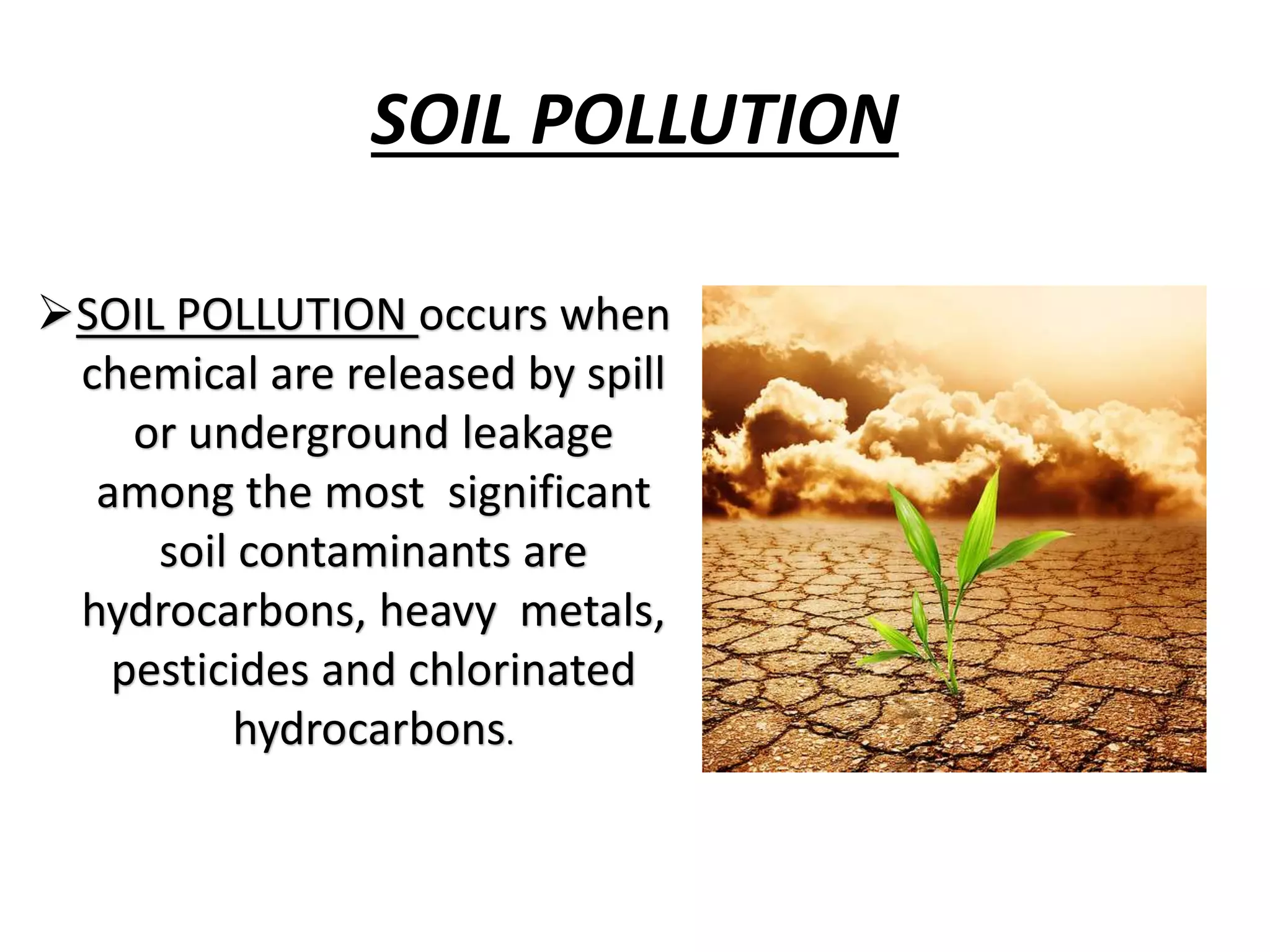 SOIL POLLUTION
SOIL POLLUTION occurs when
chemical are released by spill
or underground leakage
among the most significant
soil contaminants are
hydrocarbons, heavy metals,
pesticides and chlorinated
hydrocarbons.
 