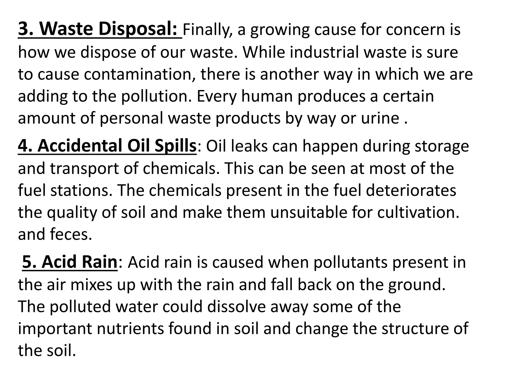 3. Waste Disposal: Finally, a growing cause for concern is
how we dispose of our waste. While industrial waste is sure
to cause contamination, there is another way in which we are
adding to the pollution. Every human produces a certain
amount of personal waste products by way or urine .
4. Accidental Oil Spills: Oil leaks can happen during storage
and transport of chemicals. This can be seen at most of the
fuel stations. The chemicals present in the fuel deteriorates
the quality of soil and make them unsuitable for cultivation.
and feces.
5. Acid Rain: Acid rain is caused when pollutants present in
the air mixes up with the rain and fall back on the ground.
The polluted water could dissolve away some of the
important nutrients found in soil and change the structure of
the soil.
 