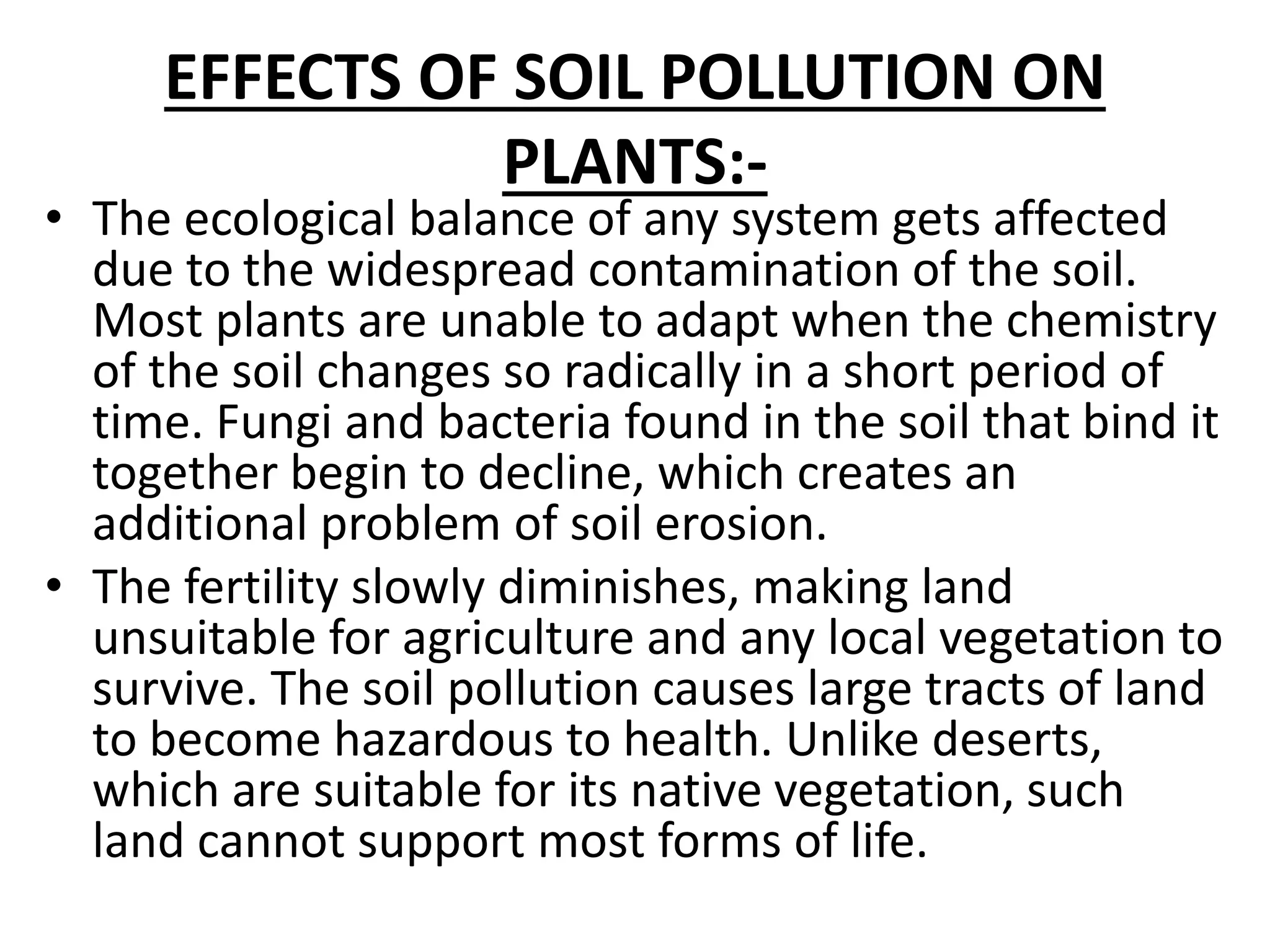EFFECTS OF SOIL POLLUTION ON
PLANTS:-
• The ecological balance of any system gets affected
due to the widespread contamination of the soil.
Most plants are unable to adapt when the chemistry
of the soil changes so radically in a short period of
time. Fungi and bacteria found in the soil that bind it
together begin to decline, which creates an
additional problem of soil erosion.
• The fertility slowly diminishes, making land
unsuitable for agriculture and any local vegetation to
survive. The soil pollution causes large tracts of land
to become hazardous to health. Unlike deserts,
which are suitable for its native vegetation, such
land cannot support most forms of life.
 