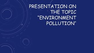 PRESENTATION ON
THE TOPIC
“ENVIRONMENT
POLLUTION’’
 