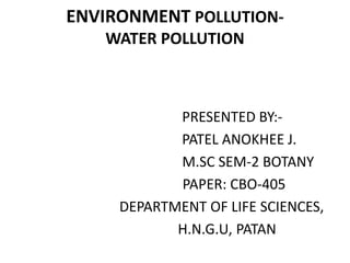 ENVIRONMENT POLLUTION-
WATER POLLUTION
PRESENTED BY:-
PATEL ANOKHEE J.
M.SC SEM-2 BOTANY
PAPER: CBO-405
DEPARTMENT OF LIFE SCIENCES,
H.N.G.U, PATAN
 