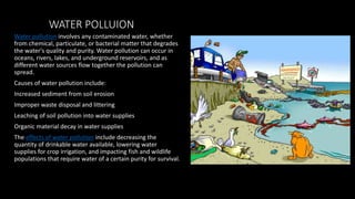 WATER POLLUION
Water pollution involves any contaminated water, whether
from chemical, particulate, or bacterial matter that degrades
the water's quality and purity. Water pollution can occur in
oceans, rivers, lakes, and underground reservoirs, and as
different water sources flow together the pollution can
spread.
Causes of water pollution include:
Increased sediment from soil erosion
Improper waste disposal and littering
Leaching of soil pollution into water supplies
Organic material decay in water supplies
The effects of water pollution include decreasing the
quantity of drinkable water available, lowering water
supplies for crop irrigation, and impacting fish and wildlife
populations that require water of a certain purity for survival.
 