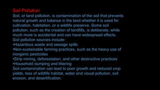 Soil Pollution
Soil, or land pollution, is contamination of the soil that prevents
natural growth and balance in the land whether it is used for
cultivation, habitation, or a wildlife preserve. Some soil
pollution, such as the creation of landfills, is deliberate, while
much more is accidental and can have widespread effects.
Soil pollution sources include:
•Hazardous waste and sewage spills
•Non-sustainable farming practices, such as the heavy use of
inorganic pesticides
•Strip mining, deforestation, and other destructive practices
•Household dumping and littering
Soil contamination can lead to poor growth and reduced crop
yields, loss of wildlife habitat, water and visual pollution, soil
erosion, and desertification.
 