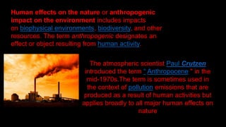 Human effects on the nature or anthropogenic
impact on the environment includes impacts
on biophysical environments, biodiversity, and other
resources. The term anthropogenic designates an
effect or object resulting from human activity.
The atmospheric scientist Paul Crutzen
introduced the term “ Anthropocene " in the
mid-1970s.The term is sometimes used in
the context of pollution emissions that are
produced as a result of human activities but
applies broadly to all major human effects on
nature
 