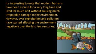 It's interesting to note that modern humans
have been around for a very long time and
lived for much of it without causing much
irreparable damage to the environment.
However, over exploitation and pollution
have started affecting the environment
negatively over the last few centuries.
 