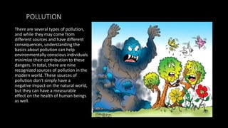 POLLUTION
There are several types of pollution,
and while they may come from
different sources and have different
consequences, understanding the
basics about pollution can help
environmentally conscious individuals
minimize their contribution to these
dangers. In total, there are nine
recognized sources of pollution in the
modern world. These sources of
pollution don't simply have a
negative impact on the natural world,
but they can have a measurable
effect on the health of human beings
as well.
 