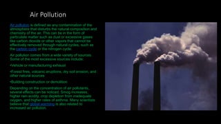 Air Pollution
Air pollution is defined as any contamination of the
atmosphere that disturbs the natural composition and
chemistry of the air. This can be in the form of
particulate matter such as dust or excessive gases
like carbon dioxide or other vapors that cannot be
effectively removed through natural cycles, such as
the carbon cycle or the nitrogen cycle.
Air pollution comes from a wide variety of sources.
Some of the most excessive sources include:
•Vehicle or manufacturing exhaust
•Forest fires, volcanic eruptions, dry soil erosion, and
other natural sources
•Building construction or demolition
Depending on the concentration of air pollutants,
several effects can be noticed. Smog increases,
higher rain acidity, crop depletion from inadequate
oxygen, and higher rates of asthma. Many scientists
believe that global warming is also related to
increased air pollution.
 