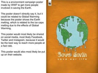 This is a environment campaign poster
made by WWF to get more people
involved in saving the Earth.
The poster doesn’t directly say it, but it
could be related to Global Warming
because the poster shows the Earth
melting, which is related to the ice caps
melting due to the effects of Global
Warming.
This poster would most likely be shared
on social media, most likely Facebook,
Twitter and Instagram, because it would
be the best way to reach more people at
a fast rate.
This poster would also most likely be put
up on their website.
 