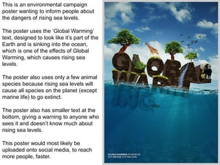 This is an environmental campaign
poster wanting to inform people about
the dangers of rising sea levels.
The poster uses the ‘Global Warming’
text, designed to look like it’s part of the
Earth and is sinking into the ocean,
which is one of the effects of Global
Warming, which causes rising sea
levels.
The poster also uses only a few animal
species because rising sea levels will
cause all species on the planet (except
marine life) to go extinct.
The poster also has smaller text at the
bottom, giving a warning to anyone who
sees it and doesn’t know much about
rising sea levels.
This poster would most likely be
uploaded onto social media, to reach
more people, faster.
 