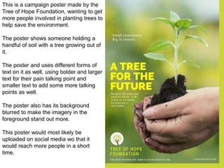 This is a campaign poster made by the
Tree of Hope Foundation, wanting to get
more people involved in planting trees to
help save the environment.
The poster shows someone holding a
handful of soil with a tree growing out of
it.
The poster and uses different forms of
text on it as well, using bolder and larger
text for their pain talking point and
smaller text to add some more talking
points as well.
The poster also has its background
blurred to make the imagery in the
foreground stand out more.
This poster would most likely be
uploaded on social media wo that it
would reach more people in a short
time.
 