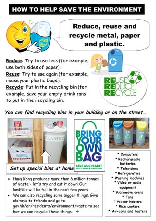 HOW TO HELP SAVE THE ENVIRONMENT

                                  Reduce, reuse and
                                 recycle metal, paper
                                     and plastic.

Reduce: Try to use less (for example,
use both sides of paper).
Reuse: Try to use again (for example,
reuse your plastic bags.).
Recycle: Put in the recycling bin (for
example, save your empty drink cans
to put in the recycling bin.

You can find recycling bins in your building or on the street…




                                                           * Computers
                                                         * Rechargeable
                                                            batteries
  Set up special bins at home                             * Televisions
                                                         * Refrigerators
 • Hong Kong produces more than 6 million tonnes      * Washing machines
   of waste - let's try and cut it down! Our            * Video or audio
                                                            equipment
   landfills will be full in the next few years.
                                                       * Microwave ovens
 • We can also recycling some bigger things. Give
                                                              * Fans
   old toys to friends and go to                        * Water heaters
   gov.hk/en/residents/environment/waste to see          * Rice cookers
   how we can recycle these things…                * Air-cons and heaters
 