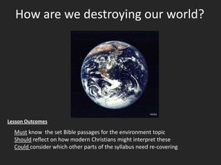 How are we destroying our world? Lesson Outcomes Must know the set Bible passages for the environment topic Should reflect on how modern Christians might interpret these Could consider which other parts of the syllabus need re-covering 
