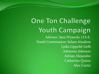 One Ton Challenge Youth Campaign Advisor: Sara Wysocki, O.S.E.  Youth Commission: Selam Ainalem  Lydia Lippold-Gelb  Adrienne Johnson  Adrian Alejandre  Catherine Quinn  Alex Curtis 
