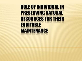ROLE OF INDIVIDUAL IN
PRESERVING NATURAL
RESOURCES FOR THEIR
EQUITABLE
MAINTENANCE
 