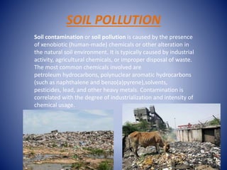 SOIL POLLUTION
Soil contamination or soil pollution is caused by the presence
of xenobiotic (human-made) chemicals or other alteration in
the natural soil environment. It is typically caused by industrial
activity, agricultural chemicals, or improper disposal of waste.
The most common chemicals involved are
petroleum hydrocarbons, polynuclear aromatic hydrocarbons
(such as naphthalene and benzo(a)pyrene),solvents,
pesticides, lead, and other heavy metals. Contamination is
correlated with the degree of industrialization and intensity of
chemical usage.
 