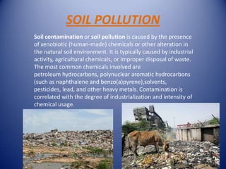 SOIL POLLUTION
Soil contamination or soil pollution is caused by the presence
of xenobiotic (human-made) chemicals or other alteration in
the natural soil environment. It is typically caused by industrial
activity, agricultural chemicals, or improper disposal of waste.
The most common chemicals involved are
petroleum hydrocarbons, polynuclear aromatic hydrocarbons
(such as naphthalene and benzo(a)pyrene),solvents,
pesticides, lead, and other heavy metals. Contamination is
correlated with the degree of industrialization and intensity of
chemical usage.
 