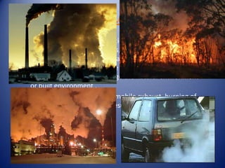 AIR POLLUTION
Air pollution is the introduction into
the atmosphere of chemicals, particulate matter,
or biological materials that cause discomfort, disease,
or death to humans, damage other living organisms
such as food crops, or damage the natural environment
or built environment .
Smoke from chimneys, automobile exhaust, burning of
fossil fuels and forest fires result in air pollution
 