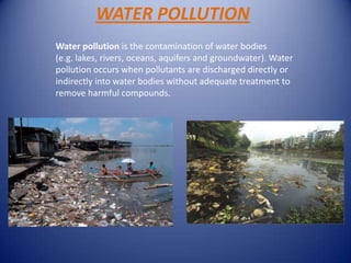 WATER POLLUTION
Water pollution is the contamination of water bodies
(e.g. lakes, rivers, oceans, aquifers and groundwater). Water
pollution occurs when pollutants are discharged directly or
indirectly into water bodies without adequate treatment to
remove harmful compounds.
 