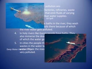 The main sources of water pollution are-
      1. Effluent outfalls from factories, refineries, waste
            treatment plants etc.. that emit fluids of varying
            quality directly into urban water supplies.
                                      Oil Spill
      2. Oil spills.
      3. In villages people have baths in the river, they wash
            their clothes and utensils there because of which
            the river water gets polluted.
      4. In holy rivers like Ganga people have baths. They
            also immerse the dead bodies in the river because
            of which the water gets severely polluted.
      5. In cities the people throw food wrappers and other
            wastes in the water bodies which pollutes the
Deep Water Horizon Oil Spill the reason why Mumbai’s Mithi river is
            water. This is
            very polluted.
 