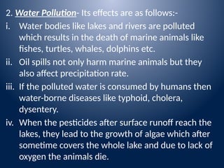2. Water Pollution- Its effects are as follows:-
i. Water bodies like lakes and rivers are polluted
which results in the death of marine animals like
fishes, turtles, whales, dolphins etc.
ii. Oil spills not only harm marine animals but they
also affect precipitation rate.
iii. If the polluted water is consumed by humans then
water-borne diseases like typhoid, cholera,
dysentery.
iv. When the pesticides after surface runoff reach the
lakes, they lead to the growth of algae which after
sometime covers the whole lake and due to lack of
oxygen the animals die.
 