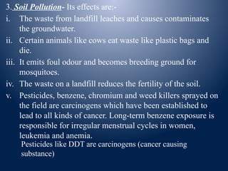 3. Soil Pollution- Its effects are:-
i. The waste from landfill leaches and causes contaminates
the groundwater.
ii. Certain animals like cows eat waste like plastic bags and
die.
iii. It emits foul odour and becomes breeding ground for
mosquitoes.
iv. The waste on a landfill reduces the fertility of the soil.
v. Pesticides, benzene, chromium and weed killers sprayed on
the field are carcinogens which have been established to
lead to all kinds of cancer. Long-term benzene exposure is
responsible for irregular menstrual cycles in women,
leukemia and anemia.
Pesticides like DDT are carcinogens (cancer causing
substance)
 
