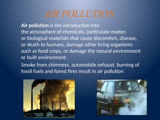 AIR POLLUTION
Air pollution is the introduction into
the atmosphere of chemicals, particulate matter,
or biological materials that cause discomfort, disease,
or death to humans, damage other living organisms
such as food crops, or damage the natural environment
or built environment .
Smoke from chimneys, automobile exhaust, burning of
fossil fuels and forest fires result in air pollution
 
