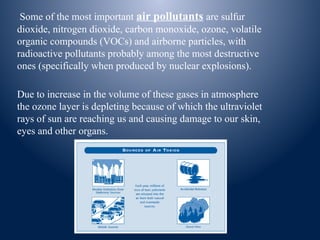 Some of the most important air pollutants are sulfur
dioxide, nitrogen dioxide, carbon monoxide, ozone, volatile
organic compounds (VOCs) and airborne particles, with
radioactive pollutants probably among the most destructive
ones (specifically when produced by nuclear explosions).
Due to increase in the volume of these gases in atmosphere
the ozone layer is depleting because of which the ultraviolet
rays of sun are reaching us and causing damage to our skin,
eyes and other organs.
 