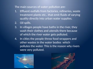 The main sources of water pollution are-
1. Effluent outfalls from factories, refineries, waste
treatment plants etc.. that emit fluids of varying
quality directly into urban water supplies.
2. Oil spills.
3. In villages people have baths in the river, they
wash their clothes and utensils there because
of which the river water gets polluted.
4. In cities the people throw food wrappers and
other wastes in the water bodies which
pollutes the water. This is the reason why rivers
were very polluted.
 