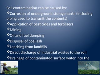Soil contamination can be caused by:
Corrosion of underground storage tanks (including
piping used to transmit the contents)
Application of pesticides and fertilizers
Mining
Oil and fuel dumping
Disposal of coal ash
Leaching from landfills
Direct discharge of industrial wastes to the soil
Drainage of contaminated surface water into the
soil
 