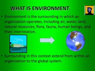 WHAT IS ENVIRONMENT 
• Environment is the surrounding in which an 
organization operates, including air, water, land, 
natural resources, flora, fauna, human beings, and 
their interrelation. 
• Surrounding in this context extend from within an 
organization to the global system. 
 