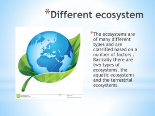*
*The ecosystems are
of many different
types and are
classified based on a
number of factors .
Basically there are
two types of
ecosystems, the
aquatic ecosystems
and the terrestrial
ecosystems.
 