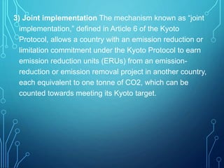 3) Joint implementation The mechanism known as “joint
implementation,” defined in Article 6 of the Kyoto
Protocol, allows a country with an emission reduction or
limitation commitment under the Kyoto Protocol to earn
emission reduction units (ERUs) from an emission-
reduction or emission removal project in another country,
each equivalent to one tonne of CO2, which can be
counted towards meeting its Kyoto target.
 